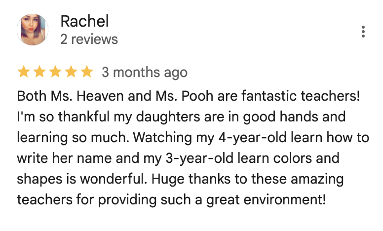 Both Ms. Heaven and Ms. Pooh are fantastic teachers! I'm so thankful my daughters are in good hands and learning so much. Watching my 4-year-old learn how to write her name and my 3-year-old learn colors and shapes is wonderful. Huge thanks to these amazing teachers for providing such a great environment!