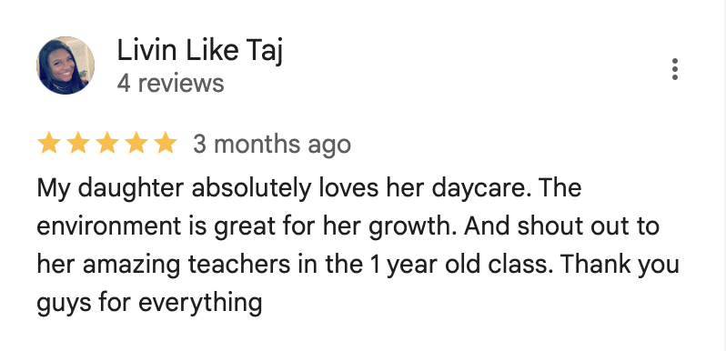 My daughter absolutely loves her daycare. The environment is great for her growth. And shout out to her amazing teachers in the 1 year old class. Thank you guys for everything.